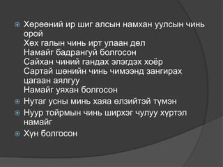  Хөрөөний ир шиг алсын намхан уулсын чинь
  орой
  Хөх галын чинь ирт улаан дөл
  Намайг бадрангуй болгосон
  Сайхан чиний гандах элэгдэх хоѐр
  Сартай шөнийн чинь чимээнд зангирах
  цагаан аялгуу
  Намайг уяхан болгосон
 Нутаг усны минь хаяа өлзийтэй түмэн
 Нуур тойрмын чинь ширхэг чулуу хүртэл
  намайг
 Хүн болгосон
 
