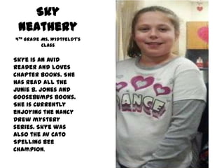 Sky
Neathery
4th Grade Ms. Widtfeldt’s
Class
Skye is an avid
reader and loves
chapter books. She
has read all the
Junie B. Jones and
Goosebumps books.
She is currently
enjoying the Nancy
Drew mystery
series. Skye was
also the AV Cato
Spelling Bee
Champion.
 