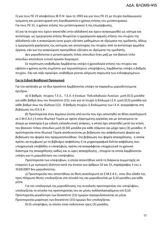 11
ii) για τους ΠΕ 23 αποφοίτους Φ.Π.Ψ. πριν το 1993 και για τους ΠΕ 21 με πτυχίο παιδαγωγικού
τμήματος και μεταπτυχιακό στη λογοθεραπεία ο χρόνος κτήσης του μεταπτυχιακού.
Για τους ΠΕ 31, ο χρόνος κτήσης του μεταπτυχιακού ή της επιμόρφωσης,
iii) για τα πτυχία που έχουν αποκτηθεί στην αλλοδαπή και έχουν αναγνωρισθεί ως ισότιμα και
αντίστοιχα, ως ημερομηνία κτήσης θεωρείται η ημερομηνία αρχικής κτήσης του πτυχίου της
αλλοδαπής εάν η αναγνώριση έγινε χωρίς εξέταση μαθημάτων σε ιδρύματα της ημεδαπής, άλλως
η ημερομηνία χορήγησης της ισοτιμίας και αντιστοιχίας του πτυχίου από τα αντίστοιχα αρμόδια
όργανα, εάν για την αναγνώριση προηγήθηκε εξέταση σε ιδρύματα της ημεδαπής.
Δεν μοριοδοτείται ο μεταπτυχιακός τίτλος σπουδών όταν μαζί με τον βασικό τίτλο
σπουδών αποτελούν τυπικό προσόν διορισμού.
Σε περίπτωση ισοβαθμίας λαμβάνεται υπόψη η χρονολογία κτήσης του πτυχίου και
εφόσον ο χρόνος αυτός συμπίπτει για περισσότερους υποψήφιους, λαμβάνεται υπόψη ο βαθμός
πτυχίου. Εάν και πάλι προκύψει ισοβαθμία γίνεται κλήρωση παρουσία των ενδιαφερομένων.
Για το Ειδικό Βοηθητικό Προσωπικό
Για την κατάταξη με τα ίδια προσόντα λαμβάνονται υπόψη τα παρακάτω μοριοδοτούμενα
κριτήρια :
α) Ο βαθμός πτυχίου T.E.E., Τ.Ε.Λ. ή Ενιαίων Πολυκλαδικών Λυκείων μισή (0,5) μονάδα
για κάθε βαθμό άνω του δεκαπέντε (15), ενώ για τo πτυχίο ή δίπλωμα Ι.Ε.Κ. μισή (0,5) μονάδα για
κάθε βαθμό άνω του δώδεκα (12). Ο βαθμός πτυχίου ή διπλώματος των Ι.Ε.Κ. αναγράφεται στη
βεβαίωση του Ο.Ε.Ε.Κ.
β) Προϋπηρεσία στον Δημόσιο (εκτός από αυτήν που έχει αποκτηθεί σε θέση αναπληρωτή
σε Σ.Μ.Ε.Α.Ε.) ή στον Ιδιωτικό Τομέα με σχέση εξαρτημένης εργασίας και με αντικείμενο τα
άτομα με αναπηρία ή με ειδικές εκπαιδευτικές ανάγκες, η οποία έχει αποκτηθεί μετά την κτήση
του βασικού τίτλου σπουδών μισή (0,50) μονάδα για κάθε εξάμηνο και μέχρι τρεις (3) μονάδες. Η
προϋπηρεσία στον Ιδιωτικό Τομέα αποδεικνύεται με βεβαίωση του ασφαλιστικού φορέα και
βεβαίωση του φορέα που πραγματοποιήθηκε. Στη βεβαίωση του φορέα απασχόλησης, η οποία
πρέπει να συμφωνεί με το βιβλιάριο ασφάλισης ή τα μηχανογραφικά δελτία ασφάλισης που
υποχρεωτικά υποβάλλει ο υποψήφιος, πρέπει να αναγράφεται υποχρεωτικά το χρονικό
διάστημα της απασχόλησης καθώς και οι ώρες απασχόλησης , στοιχεία τα οποία λαμβάνονται
υπόψη για τη μοριοδότηση του υποψηφίου.
Προϋπηρεσία των υποψηφίων, η οποία αποκτήθηκε κατά τη διάρκεια συμμετοχής σε
εταιρείες ή με εμπορική ιδιότητα κατά την έννοια των άρθρων 32 και 31, παράγραφος 3 του ν.
3528/2007 δεν μοριοδοτείται.
γ) Προϋπηρεσία που αποκτήθηκε σε θέση αναπληρωτή σε Σ.Μ.Ε.Α.Ε., στον ίδιο κλάδο της
προς πλήρωση θέσης υπολογίζεται στο σύνολό της και μοριοδοτείται με 0,10 μονάδες για κάθε
μήνα.
Για τον υπολογισμό της μοριοδότησης της συνολικής προϋπηρεσίας του υποψηφίου,
υπολογίζεται το σύνολο της προϋπηρεσίας του σε μήνες πολλαπλασιαζόμενο επί 0,10.
Προϋπηρεσία μεγαλύτερη των δεκαπέντε (15) ημερών στρογγυλοποιείται σε μήνα.
Προϋπηρεσία μικρότερη των δεκαπέντε (15) ημερών δεν υπολογίζεται.
δ) Οι υποψήφιοι, οι οποίοι είναι πολύτεκνοι τρεις (3) μονάδες.
ΑΔΑ: ΒΛΩΜ9-ΨΙ5
 