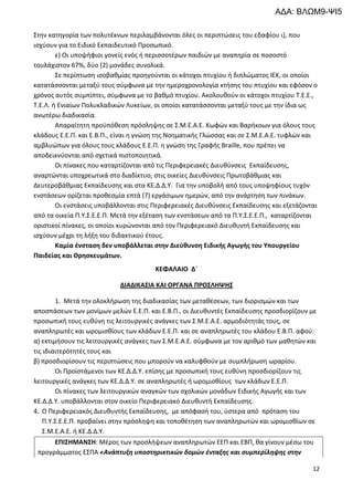 12
Στην κατηγορία των πολυτέκνων περιλαμβάνονται όλες οι περιπτώσεις του εδαφίου ι), που
ισχύουν για το Ειδικό Εκπαιδευτικό Προσωπικό.
ε) Οι υποψήφιοι γονείς ενός ή περισσοτέρων παιδιών με αναπηρία σε ποσοστό
τουλάχιστον 67%, δύο (2) μονάδες συνολικά.
Σε περίπτωση ισοβαθμίας προηγούνται οι κάτοχοι πτυχίου ή διπλώματος ΙΕΚ, οι οποίοι
κατατάσσονται μεταξύ τους σύμφωνα με την ημεροχρονολογία κτήσης του πτυχίου και εφόσον ο
χρόνος αυτός συμπίπτει, σύμφωνα με το βαθμό πτυχίου. Ακολουθούν οι κάτοχοι πτυχίου Τ.Ε.Ε.,
Τ.Ε.Λ. ή Ενιαίων Πολυκλαδικών Λυκείων, οι οποίοι κατατάσσονται μεταξύ τους με την ίδια ως
ανωτέρω διαδικασία.
Απαραίτητη προϋπόθεση πρόσληψης σε Σ.Μ.Ε.Α.Ε. Κωφών και Βαρήκοων για όλους τους
κλάδους Ε.Ε.Π. και Ε.Β.Π., είναι η γνώση της Νοηματικής Γλώσσας και σε Σ.Μ.Ε.Α.Ε. τυφλών και
αμβλυώπων για όλους τους κλάδους Ε.Ε.Π. η γνώση της Γραφής Braille, που πρέπει να
αποδεικνύονται από σχετικά πιστοποιητικά.
Οι πίνακες που καταρτίζονται από τις Περιφερειακές Διευθύνσεις Εκπαίδευσης,
αναρτώνται υποχρεωτικά στο διαδίκτυο, στις οικείες Διευθύνσεις Πρωτοβάθμιας και
Δευτεροβάθμιας Εκπαίδευσης και στα ΚΕ.Δ.Δ.Υ. Για την υποβολή από τους υποψηφίους τυχόν
ενστάσεων ορίζεται προθεσμία επτά (7) εργάσιμων ημερών, από την ανάρτηση των πινάκων.
Οι ενστάσεις υποβάλλονται στις Περιφερειακές Διευθύνσεις Εκπαίδευσης και εξετάζονται
από τα οικεία Π.Υ.Σ.Ε.Ε.Π. Μετά την εξέταση των ενστάσεων από τα Π.Υ.Σ.Ε.Ε.Π., καταρτίζονται
οριστικοί πίνακες, οι οποίοι κυρώνονται από τον Περιφερειακό Διευθυντή Εκπαίδευσης και
ισχύουν μέχρι τη λήξη του διδακτικού έτους.
Καμία ένσταση δεν υποβάλλεται στην Διεύθυνση Ειδικής Αγωγής του Υπουργείου
Παιδείας και Θρησκευμάτων.
ΚΕΦΑΛΑΙΟ Δ΄
ΔΙΑΔΙΚΑΣΙΑ ΚΑΙ ΟΡΓΑΝΑ ΠΡΟΣΛΗΨΗΣ
1. Μετά την ολοκλήρωση της διαδικασίας των μεταθέσεων, των διορισμών και των
αποσπάσεων των μονίμων μελών Ε.Ε.Π. και Ε.Β.Π., οι Διευθυντές Εκπαίδευσης προσδιορίζουν με
προσωπική τους ευθύνη τις λειτουργικές ανάγκες των Σ.Μ.Ε.Α.Ε. αρμοδιότητάς τους, σε
αναπληρωτές και ωρομισθίους των κλάδων Ε.Ε.Π. και σε αναπληρωτές του κλάδου Ε.Β.Π. αφού:
α) εκτιμήσουν τις λειτουργικές ανάγκες των Σ.Μ.Ε.Α.Ε. σύμφωνα με τον αριθμό των μαθητών και
τις ιδιαιτερότητές τους και
β) προσδιορίσουν τις περιπτώσεις που μπορούν να καλυφθούν με συμπλήρωση ωραρίου.
Οι Προϊστάμενοι των ΚΕ.Δ.Δ.Υ. επίσης με προσωπική τους ευθύνη προσδιορίζουν τις
λειτουργικές ανάγκες των ΚΕ.Δ.Δ.Υ. σε αναπληρωτές ή ωρομισθίους των κλάδων Ε.Ε.Π.
Οι πίνακες των λειτουργικών αναγκών των σχολικών μονάδων Ειδικής Αγωγής και των
ΚΕ.Δ.Δ.Υ. υποβάλλονται στον οικείο Περιφερειακό Διευθυντή Εκπαίδευσης.
4. Ο Περιφερειακός Διευθυντής Εκπαίδευσης, με απόφασή του, ύστερα από πρόταση του
Π.Υ.Σ.Ε.Ε.Π. προβαίνει στην πρόσληψη και τοποθέτηση των αναπληρωτών και ωρομισθίων σε
Σ.Μ.Ε.Α.Ε. ή ΚΕ.Δ.Δ.Υ.
ΕΠΙΣΗΜΑΝΣΗ: Μέρος των προσλήψεων αναπληρωτών ΕΕΠ και ΕΒΠ, θα γίνουν μέσω του
προγράμματος ΕΣΠΑ «Ανάπτυξη υποστηρικτικών δομών ένταξης και συμπερίληψης στην
ΑΔΑ: ΒΛΩΜ9-ΨΙ5
 