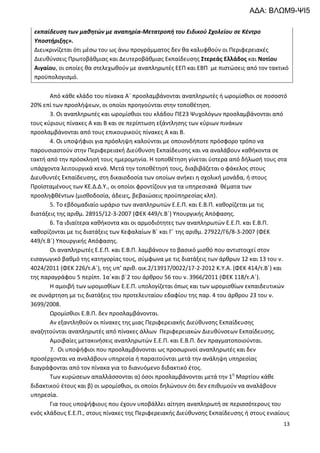 13
εκπαίδευση των μαθητών με αναπηρία-Μετατροπή του Ειδικού Σχολείου σε Κέντρο
Υποστήριξης».
Διευκρινίζεται ότι μέσω του ως άνω προγράμματος δεν θα καλυφθούν οι Περιφερειακές
Διευθύνσεις Πρωτοβάθμιας και Δευτεροβάθμιας Εκπαίδευσης Στερεάς Ελλάδος και Νοτίου
Αιγαίου, οι οποίες θα στελεχωθούν με αναπληρωτές ΕΕΠ και ΕΒΠ με πιστώσεις από τον τακτικό
προϋπολογισμό.
Από κάθε κλάδο του πίνακα Α΄ προσλαμβάνονται αναπληρωτές ή ωρομίσθιοι σε ποσοστό
20% επί των προσλήψεων, οι οποίοι προηγούνται στην τοποθέτηση.
3. Οι αναπληρωτές και ωρομίσθιοι του κλάδου ΠΕ23 Ψυχολόγων προσλαμβάνονται από
τους κύριους πίνακες Α και Β και σε περίπτωση εξάντλησης των κύριων πινάκων
προσλαμβάνονται από τους επικουρικούς πίνακες Α και Β.
4. Oι υποψήφιοι για πρόσληψη καλούνται με οποιονδήποτε πρόσφορο τρόπο να
παρουσιαστούν στην Περιφερειακή Διεύθυνση Εκπαίδευσης και να αναλάβουν καθήκοντα σε
τακτή από την πρόσκλησή τους ημερομηνία. Η τοποθέτηση γίνεται ύστερα από δήλωσή τους στα
υπάρχοντα λειτουργικά κενά. Μετά την τοποθέτησή τους, διαβιβάζεται ο φάκελος στους
Διευθυντές Εκπαίδευσης, στη δικαιοδοσία των οποίων ανήκει η σχολική μονάδα, ή στους
Προϊσταμένους των ΚΕ.Δ.Δ.Υ., οι οποίοι φροντίζουν για τα υπηρεσιακά θέματα των
προσληφθέντων (μισθοδοσία, άδειες, βεβαιώσεις προϋπηρεσίας κλπ).
5. Το εβδομαδιαίο ωράριο των αναπληρωτών Ε.Ε.Π. και Ε.Β.Π. καθορίζεται με τις
διατάξεις της αριθμ. 28915/12-3-2007 (ΦΕΚ 449/τ.Β΄) Υπουργικής Απόφασης.
6. Τα ιδιαίτερα καθήκοντα και οι αρμοδιότητες των αναπληρωτών Ε.Ε.Π. και Ε.Β.Π.
καθορίζονται με τις διατάξεις των Κεφαλαίων Β΄ και Γ΄ της αριθμ. 27922/Γ6/8-3-2007 (ΦΕΚ
449/τ.Β΄) Υπουργικής Απόφασης.
Οι αναπληρωτές Ε.Ε.Π. και Ε.Β.Π. λαμβάνουν το βασικό μισθό που αντιστοιχεί στον
εισαγωγικό βαθμό της κατηγορίας τους, σύμφωνα με τις διατάξεις των άρθρων 12 και 13 του ν.
4024/2011 (ΦΕΚ 226/τ.Α΄), της υπ’ αριθ. οικ.2/13917/0022/17-2-2012 Κ.Υ.Α. (ΦΕΚ 414/τ.Β΄) και
της παραγράφου 5 περίπτ. 1α΄και β΄2 του άρθρου 56 του ν. 3966/2011 (ΦΕΚ 118/τ.Α΄).
Η αμοιβή των ωρομισθίων Ε.Ε.Π. υπολογίζεται όπως και των ωρομισθίων εκπαιδευτικών
σε συνάρτηση με τις διατάξεις του προτελευταίου εδαφίου της παρ. 4 του άρθρου 23 του ν.
3699/2008.
Ωρομίσθιοι Ε.Β.Π. δεν προσλαμβάνονται.
Αν εξαντληθούν οι πίνακες της μιας Περιφερειακής Διεύθυνσης Εκπαίδευσης
αναζητούνται αναπληρωτές από πίνακες άλλων Περιφερειακών Διευθύνσεων Εκπαίδευσης.
Αμοιβαίες μετακινήσεις αναπληρωτών Ε.Ε.Π. και Ε.Β.Π. δεν πραγματοποιούνται.
7. Οι υποψήφιοι που προσλαμβάνονται ως προσωρινοί αναπληρωτές και δεν
προσέρχονται να αναλάβουν υπηρεσία ή παραιτούνται μετά την ανάληψη υπηρεσίας
διαγράφονται από τον πίνακα για το διανυόμενο διδακτικό έτος.
Των κυρώσεων απαλλάσσονται α) όσοι προσλαμβάνονται μετά την 1η
Μαρτίου κάθε
διδακτικού έτους και β) οι ωρομίσθιοι, οι οποίοι δηλώνουν ότι δεν επιθυμούν να αναλάβουν
υπηρεσία.
Για τους υποψήφιους που έχουν υποβάλλει αίτηση αναπληρωτή σε περισσότερους του
ενός κλάδους Ε.Ε.Π., στους πίνακες της Περιφερειακής Διεύθυνσης Εκπαίδευσης ή στους ενιαίους
ΑΔΑ: ΒΛΩΜ9-ΨΙ5
 