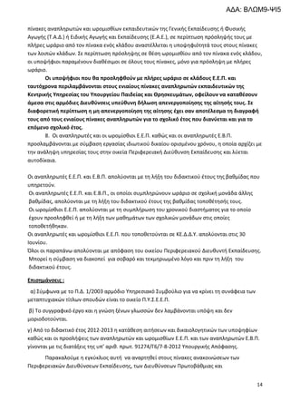 14
πίνακες αναπληρωτών και ωρομισθίων εκπαιδευτικών της Γενικής Εκπαίδευσης ή Φυσικής
Αγωγής (Τ.Α.Δ.) ή Ειδικής Αγωγής και Εκπαίδευσης (Ε.Α.Ε.), σε περίπτωση πρόσληψής τους με
πλήρες ωράριο από τον πίνακα ενός κλάδου αναστέλλεται η υποψηφιότητά τους στους πίνακες
των λοιπών κλάδων. Σε περίπτωση πρόσληψης σε θέση ωρομισθίου από τον πίνακα ενός κλάδου,
οι υποψήφιοι παραμένουν διαθέσιμοι σε όλους τους πίνακες, μόνο για πρόσληψη με πλήρες
ωράριο.
Οι υποψήφιοι που θα προσληφθούν με πλήρες ωράριο σε κλάδους Ε.Ε.Π. και
ταυτόχρονα περιλαμβάνονται στους ενιαίους πίνακες αναπληρωτών εκπαιδευτικών της
Κεντρικής Υπηρεσίας του Υπουργείου Παιδείας και Θρησκευμάτων, οφείλουν να καταθέσουν
άμεσα στις αρμόδιες Διευθύνσεις υπεύθυνη δήλωση απενεργοποίησης της αίτησής τους. Σε
διαφορετική περίπτωση η μη απενεργοποίηση της αίτησης έχει σαν αποτέλεσμα τη διαγραφή
τους από τους ενιαίους πίνακες αναπληρωτών για το σχολικό έτος που διανύεται και για το
επόμενο σχολικό έτος.
8. Οι αναπληρωτές και οι ωρομίσθιοι Ε.Ε.Π. καθώς και οι αναπληρωτές Ε.Β.Π.
προσλαμβάνονται με σύμβαση εργασίας ιδιωτικού δικαίου ορισμένου χρόνου, η οποία αρχίζει με
την ανάληψη υπηρεσίας τους στην οικεία Περιφερειακή Διεύθυνση Εκπαίδευσης και λύεται
αυτοδίκαια.
Οι αναπληρωτές Ε.Ε.Π. και Ε.Β.Π. απολύονται με τη λήξη του διδακτικού έτους της βαθμίδας που
υπηρετούν.
Οι αναπληρωτές Ε.Ε.Π. και Ε.Β.Π., οι οποίοι συμπληρώνουν ωράριο σε σχολική μονάδα άλλης
βαθμίδας, απολύονται με τη λήξη του διδακτικού έτους της βαθμίδας τοποθέτησής τους.
Οι ωρομίσθιοι Ε.Ε.Π. απολύονται με τη συμπλήρωση του χρονικού διαστήματος για το οποίο
έχουν προσληφθεί ή με τη λήξη των μαθημάτων των σχολικών μονάδων στις οποίες
τοποθετήθηκαν.
Οι αναπληρωτές και ωρομίσθιοι Ε.Ε.Π. που τοποθετούνται σε ΚΕ.Δ.Δ.Υ. απολύονται στις 30
Ιουνίου.
Όλοι οι παραπάνω απολύονται με απόφαση του οικείου Περιφερειακού Διευθυντή Εκπαίδευσης.
Μπορεί η σύμβαση να διακοπεί για σοβαρό και τεκμηριωμένο λόγο και πριν τη λήξη του
διδακτικού έτους.
Επισημάνσεις :
α) Σύμφωνα με το Π.Δ. 1/2003 αρμόδιο Υπηρεσιακό Συμβούλιο για να κρίνει τη συνάφεια των
μεταπτυχιακών τίτλων σπουδών είναι το οικείο Π.Υ.Σ.Ε.Ε.Π.
β) Το συγγραφικό έργο και η γνώση ξένων γλωσσών δεν λαμβάνονται υπόψη και δεν
μοριοδοτούνται.
γ) Από το διδακτικό έτος 2012-2013 η κατάθεση αιτήσεων και δικαιολογητικών των υποψηφίων
καθώς και οι προσλήψεις των αναπληρωτών και ωρομισθίων Ε.Ε.Π. και των αναπληρωτών Ε.Β.Π.
γίνονται με τις διατάξεις της υπ’ αριθ. πρωτ. 91274/Γ6/7-8-2012 Υπουργικής Απόφασης.
Παρακαλούμε η εγκύκλιος αυτή να αναρτηθεί στους πίνακες ανακοινώσεων των
Περιφερειακών Διευθύνσεων Εκπαίδευσης, των Διευθύνσεων Πρωτοβάθμιας και
ΑΔΑ: ΒΛΩΜ9-ΨΙ5
 