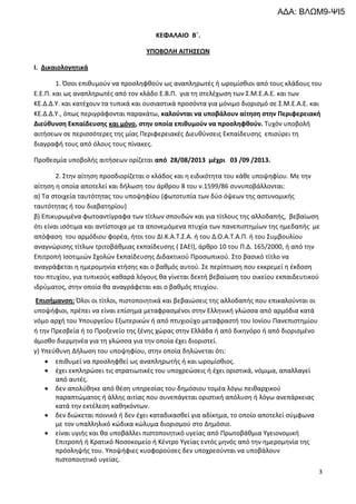 3
ΚΕΦΑΛΑΙΟ Β΄.
ΥΠΟΒΟΛΗ ΑΙΤΗΣΕΩΝ
Ι. Δικαιολογητικά
1. Όσοι επιθυμούν να προσληφθούν ως αναπληρωτές ή ωρομίσθιοι από τους κλάδους του
Ε.Ε.Π. και ως αναπληρωτές από τον κλάδο Ε.Β.Π. για τη στελέχωση των Σ.Μ.Ε.Α.Ε. και των
ΚΕ.Δ.Δ.Υ. και κατέχουν τα τυπικά και ουσιαστικά προσόντα για μόνιμο διορισμό σε Σ.Μ.Ε.Α.Ε. και
ΚΕ.Δ.Δ.Υ., όπως περιγράφονται παρακάτω, καλούνται να υποβάλουν αίτηση στην Περιφερειακή
Διεύθυνση Εκπαίδευσης και μόνο, στην οποία επιθυμούν να προσληφθούν. Τυχόν υποβολή
αιτήσεων σε περισσότερες της μίας Περιφερειακές Διευθύνσεις Εκπαίδευσης επισύρει τη
διαγραφή τους από όλους τους πίνακες.
Προθεσμία υποβολής αιτήσεων ορίζεται από 28/08/2013 μέχρι 03 /09 /2013.
2. Στην αίτηση προσδιορίζεται ο κλάδος και η ειδικότητα του κάθε υποψηφίου. Με την
αίτηση η οποία αποτελεί και δήλωση του άρθρου 8 του ν.1599/86 συνυποβάλλονται:
α) Τα στοιχεία ταυτότητας του υποψηφίου (φωτοτυπία των δύο όψεων της αστυνομικής
ταυτότητας ή του διαβατηρίου)
β) Επικυρωμένα φωτοαντίγραφα των τίτλων σπουδών και για τίτλους της αλλοδαπής, βεβαίωση
ότι είναι ισότιμα και αντίστοιχα με τα απονεμόμενα πτυχία των πανεπιστημίων της ημεδαπής με
απόφαση του αρμόδιου φορέα, ήτοι του ΔΙ.Κ.Α.Τ.Σ.Α. ή του Δ.Ο.Α.Τ.Α.Π. ή του Συμβουλίου
αναγνώρισης τίτλων τριτοβάθμιας εκπαίδευσης ( ΣΑΕΙ), άρθρο 10 του Π.Δ. 165/2000, ή από την
Επιτροπή Ισοτιμιών Σχολών Εκπαίδευσης Διδακτικού Προσωπικού. Στο βασικό τίτλο να
αναγράφεται η ημερομηνία κτήσης και ο βαθμός αυτού. Σε περίπτωση που εκκρεμεί η έκδοση
του πτυχίου, για τυπικούς καθαρά λόγους θα γίνεται δεκτή βεβαίωση του οικείου εκπαιδευτικού
ιδρύματος, στην οποία θα αναγράφεται και ο βαθμός πτυχίου.
Επισήμανση: Όλοι οι τίτλοι, πιστοποιητικά και βεβαιώσεις της αλλοδαπής που επικαλούνται οι
υποψήφιοι, πρέπει να είναι επίσημα μεταφρασμένοι στην Ελληνική γλώσσα από αρμόδια κατά
νόμο αρχή του Υπουργείου Εξωτερικών ή από πτυχιούχο μεταφραστή του Ιονίου Πανεπιστημίου
ή την Πρεσβεία ή το Προξενείο της ξένης χώρας στην Ελλάδα ή από δικηγόρο ή από διορισμένο
άμισθο διερμηνέα για τη γλώσσα για την οποία έχει διοριστεί.
γ) Υπεύθυνη Δήλωση του υποψηφίου, στην οποία δηλώνεται ότι:
• επιθυμεί να προσληφθεί ως αναπληρωτής ή και ωρομίσθιος.
• έχει εκπληρώσει τις στρατιωτικές του υποχρεώσεις ή έχει οριστικά, νόμιμα, απαλλαγεί
από αυτές.
• δεν απολύθηκε από θέση υπηρεσίας του δημόσιου τομέα λόγω πειθαρχικού
παραπτώματος ή άλλης αιτίας που συνεπάγεται οριστική απόλυση ή λόγω ανεπάρκειας
κατά την εκτέλεση καθηκόντων.
• δεν διώκεται ποινικά ή δεν έχει καταδικασθεί για αδίκημα, το οποίο αποτελεί σύμφωνα
με τον υπαλληλικό κώδικα κώλυμα διορισμού στο Δημόσιο.
• είναι υγιής και θα υποβάλλει πιστοποιητικό υγείας από Πρωτοβάθμια Υγειονομική
Επιτροπή ή Κρατικό Νοσοκομείο ή Κέντρο Υγείας εντός μηνός από την ημερομηνία της
πρόσληψής του. Υποψήφιες κυοφορούσες δεν υποχρεούνται να υποβάλουν
πιστοποιητικό υγείας.
ΑΔΑ: ΒΛΩΜ9-ΨΙ5
 