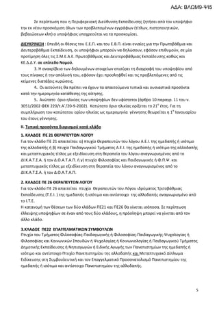 5
Σε περίπτωση που η Περιφερειακή Διεύθυνση Εκπαίδευσης ζητήσει από τον υποψήφιο
την εκ νέου προσκόμιση όλων των προβλεπομένων εγγράφων (τίτλων, πιστοποιητικών,
βεβαιώσεων κλπ) ο υποψήφιος υποχρεούται να τα προσκομίσει.
ΔΙΕΥΚΡΙΝΙΣΗ : Επειδή οι θέσεις του Ε.Ε.Π. και του Ε.Β.Π. είναι ενιαίες για την Πρωτοβάθμια και
Δευτεροβάθμια Εκπαίδευση, οι υποψήφιοι μπορούν να δηλώσουν, εφόσον επιθυμούν, σε μία
προτίμηση όλες τις Σ.Μ.Ε.Α.Ε. Πρωτοβάθμιας και Δευτεροβάθμιας Εκπαίδευσης καθώς και
ΚΕ.Δ.Δ.Υ. σε επίπεδο Νομού.
3. Η ανακρίβεια των δηλουμένων στοιχείων επισύρει τη διαγραφή του υποψηφίου από
τους πίνακες ή την απόλυσή του, εφόσον έχει προσληφθεί και τις προβλεπόμενες από τις
κείμενες διατάξεις κυρώσεις.
4. Οι αιτούντες θα πρέπει να έχουν τα απαιτούμενα τυπικά και ουσιαστικά προσόντα
κατά την ημερομηνία κατάθεσης της αίτησης.
5. Ανώτατο όριο ηλικίας των υποψηφίων δεν υφίσταται (άρθρο 10 παραγρ. 11 του ν.
3051/2002 ΦΕΚ 220/τ.Α΄/20-9-2002). Κατώτατο όριο ηλικίας ορίζεται το 21ο
έτος. Για τη
συμπλήρωση του κατώτατου ορίου ηλικίας ως ημερομηνία γέννησης θεωρείται η 1η
Ιανουαρίου
του έτους γέννησης.
ΙΙ. Τυπικά προσόντα διορισμού κατά κλάδο
11.. ΚΚΛΛΑΑΔΔΟΟΣΣ ΠΠΕΕ 2211 ΘΘΕΕΡΡΑΑΠΠΕΕΥΥΤΤΩΩΝΝ ΛΛΟΟΓΓΟΟΥΥ
Για τον κλάδο ΠΕ 21 απαιτείται: α) πτυχίο Θεραπευτών του λόγου Α.Ε.Ι. της ημεδαπής ή ισότιμο
της αλλοδαπής ή β) πτυχίο Παιδαγωγικού Τμήματος Α.Ε.Ι. της ημεδαπής ή ισότιμο της αλλοδαπής
και μεταπτυχιακός τίτλος με εξειδίκευση στη θεραπεία του λόγου αναγνωρισμένος από το
ΔΙ.Κ.Α.Τ.Σ.Α. ή τον Δ.Ο.Α.Τ.Α.Π. ή γ) πτυχίο Φιλοσοφίας και Παιδαγωγικής ή Φ.Π.Ψ. και
μεταπτυχιακός τίτλος με εξειδίκευση στη θεραπεία του λόγου αναγνωρισμένος από το
ΔΙ.Κ.Α.Τ.Σ.Α. ή τον Δ.Ο.Α.Τ.Α.Π.
22.. ΚΚΛΛΑΑΔΔΟΟΣΣ ΠΠΕΕ 2266 ΘΘΕΕΡΡΑΑΠΠΕΕΥΥΤΤΩΩΝΝ ΛΛΟΟΓΓΟΟΥΥ
Για τον κλάδο ΠΕ 26 απαιτείται πτυχίο Θεραπευτών του Λόγου ιδρύματος Τριτοβάθμιας
Εκπαίδευσης (Τ.Ε.Ι. ) της ημεδαπής ή ισότιμο και αντίστοιχο της αλλοδαπής αναγνωρισμένο από
το Ι.Τ.Ε.
Η κατανομή των θέσεων των δύο κλάδων ΠΕ21 και ΠΕ26 θα γίνεται ισόποσα. Σε περίπτωση
έλλειψης υποψηφίων σε έναν από τους δύο κλάδους, η πρόσληψη μπορεί να γίνεται από τον
άλλο κλάδο.
33..ΚΚΛΛΑΑΔΔΟΟΣΣ ΠΠΕΕ2222 ΕΕΠΠΑΑΓΓΓΓΕΕΛΛΜΜΑΑΤΤΙΙΚΚΩΩΝΝ ΣΣΥΥΜΜΒΒΟΟΥΥΛΛΩΩΝΝ
Πτυχίο του Τμήματος Φιλοσοφίας-Παιδαγωγικής ή Φιλοσοφίας-Παιδαγωγικής-Ψυχολογίας ή
Φιλοσοφίας και Κοινωνικών Σπουδών ή Ψυχολογίας ή Κοινωνιολογίας ή Παιδαγωγικού Τμήματος
Δημοτικής Εκπαίδευσης ή Νηπιαγωγών ή Ειδικής Αγωγής των Πανεπιστημίων της ημεδαπής ή
ισότιμο και αντίστοιχο Πτυχίο Πανεπιστημίου της αλλοδαπής και Μεταπτυχιακό Δίπλωμα
Ειδίκευσης στη Συμβουλευτική και τον Επαγγελματικό Προσανατολισμό Πανεπιστημίου της
ημεδαπής ή ισότιμο και αντίστοιχο Πανεπιστημίου της αλλοδαπής.
ΑΔΑ: ΒΛΩΜ9-ΨΙ5
 