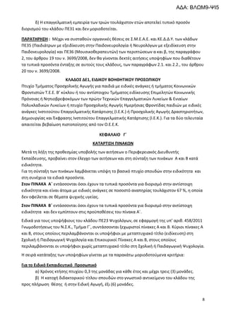 8
δ) Η επαγγελματική εμπειρία των τριών τουλάχιστον ετών αποτελεί τυπικό προσόν
διορισμού του κλάδου ΠΕ31 και δεν μοριοδοτείται.
ΠΑΡΑΤΗΡΗΣΗ : Μέχρι να συσταθούν οργανικές θέσεις σε Σ.Μ.Ε.Α.Ε. και ΚΕ.Δ.Δ.Υ. των κλάδων
ΠΕ35 (Παιδιάτρων με εξειδίκευση στην Παιδονευρολογία ή Νευρολόγων με εξειδίκευση στην
Παιδονευρολογία) και ΠΕ36 (Μουσικοθεραπευτών) των περιπτώσεων α και β, της παραγράφου
2, του άρθρου 19 του ν. 3699/2008, δεν θα γίνονται δεκτές αιτήσεις υποψηφίων που διαθέτουν
τα τυπικά προσόντα ένταξης σε αυτούς τους κλάδους, των παραγράφων 2.1. και 2.2., του άρθρου
20 του ν. 3699/2008.
ΚΛΑΔΟΣ ΔΕ1, ΕΙΔΙΚΟΥ ΒΟΗΘΗΤΙΚΟΥ ΠΡΟΣΩΠΙΚΟΥ
Πτυχίο Τμήματος Προσχολικής Αγωγής για παιδιά με ειδικές ανάγκες ή τμήματος Κοινωνικών
Φροντιστών Τ.Ε.Ε. Β’ κύκλου ή του αντίστοιχου Τμήματος ειδίκευσης Επιμελητών Κοινωνικής
Πρόνοιας ή Νηπιοβρεφοκόμων των πρώην Τεχνικών Επαγγελματικών Λυκείων & Ενιαίων
Πολυκλαδικών Λυκείων ή πτυχίο Προσχολικής Αγωγής Ημερήσιας Φροντίδας παιδιών με ειδικές
ανάγκες Ινστιτούτου Επαγγελματικής Κατάρτισης (Ι.Ε.Κ.) ή Προσχολικής Αγωγής Δραστηριοτήτων,
Δημιουργίας και Έκφρασης Ινστιτούτου Επαγγελματικής Κατάρτισης (Ι.Ε.Κ.). Για τα δύο τελευταία
απαιτείται βεβαίωση πιστοποίησης από τον Ο.Ε.Ε.Κ.
ΚΕΦΑΛΑΙΟ Γ΄
ΚΑΤΑΡΤΙΣΗ ΠΙΝΑΚΩΝ
Μετά τη λήξη της προθεσμίας υποβολής των αιτήσεων ο Περιφερειακός Διευθυντής
Εκπαίδευσης, προβαίνει στον έλεγχο των αιτήσεων και στη σύνταξη των πινάκων Α και Β κατά
ειδικότητα.
Για τη σύνταξη των πινάκων λαμβάνεται υπόψη το βασικό πτυχίο σπουδών στην ειδικότητα και
στη συνέχεια τα ειδικά προσόντα.
Στον ΠΙΝΑΚΑ Α΄ εντάσσονται όσοι έχουν τα τυπικά προσόντα για διορισμό στην αντίστοιχη
ειδικότητα και είναι άτομα με ειδικές ανάγκες σε ποσοστό αναπηρίας τουλάχιστον 67 %, η οποία
δεν οφείλεται σε θέματα ψυχικής υγείας.
Στον ΠΙΝΑΚΑ Β΄ εντάσσονται όσοι έχουν τα τυπικά προσόντα για διορισμό στην αντίστοιχη
ειδικότητα και δεν εμπίπτουν στις προϋποθέσεις του πίνακα Α΄.
Ειδικά για τους υποψήφιους του κλάδου ΠΕ23 Ψυχολόγων, σε εφαρμογή της υπ’ αριθ. 458/2011
Γνωμοδοτήσεως του Ν.Σ.Κ., Τμήμα Γ΄, συντάσσονται ξεχωριστοί πίνακες Α και Β. Κύριοι πίνακες Α
και Β, στους οποίους περιλαμβάνονται οι υποψήφιοι με μεταπτυχιακό τίτλο (ειδίκευση) στη
Σχολική ή Παιδαγωγική Ψυχολογία και Επικουρικοί Πίνακες Α και Β, στους οποίους
περιλαμβάνονται οι υποψήφιοι χωρίς μεταπτυχιακό τίτλο στη Σχολική ή Παιδαγωγική Ψυχολογία.
Η σειρά κατάταξης των υποψηφίων γίνεται με τα παρακάτω μοριοδοτούμενα κριτήρια:
Για το Ειδικό Εκπαιδευτικό Προσωπικό
α) Χρόνος κτήσης πτυχίου 0,3 της μονάδας για κάθε έτος και μέχρι τρεις (3) μονάδες.
β) Η κατοχή διδακτορικού τίτλου σπουδών στο γνωστικό αντικείμενο του κλάδου της
προς πλήρωση θέσης ή στην Ειδική Αγωγή, έξι (6) μονάδες.
ΑΔΑ: ΒΛΩΜ9-ΨΙ5
 