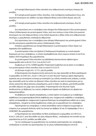 9
γ) Η κατοχή διδακτορικού τίτλου σπουδών στις ανθρωπιστικές επιστήμες τέσσερις (4)
μονάδες.
δ) Η κατοχή μεταπτυχιακού τίτλου σπουδών, ενός τουλάχιστον ακαδημαϊκού έτους, στο
γνωστικό αντικείμενο του κλάδου της προς πλήρωση θέσης ή στην Ειδική Αγωγή, τρεις (3)
μονάδες.
ε) Η κατοχή μεταπτυχιακού τίτλου σπουδών στις ανθρωπιστικές επιστήμες, δύο (2)
μονάδες.
Στις περιπτώσεις που ο υποψήφιος είναι κάτοχος δύο διδακτορικών ή δύο μεταπτυχιακών
τίτλων ή διδακτορικού και μεταπτυχιακού τίτλου, από τους οποίους ο ένας τίτλος στο γνωστικό
αντικείμενο της υπό πλήρωση θέσης ή στην Ειδική Αγωγή και ο άλλος τίτλος στις ανθρωπιστικές
επιστήμες, η μοριοδότηση υπολογίζεται αθροιστικά.
Στις περιπτώσεις που ο υποψήφιος είναι κάτοχος διδακτορικού και μεταπτυχιακού τίτλου
στο ίδιο αντικείμενο μοριοδοτείται μόνον ο διδακτορικός τίτλος.
Επιπλέον μοριοδότηση για κατοχή διδακτορικών ή μεταπτυχιακών τίτλων πέραν των
παραπάνω δεν προβλέπεται.
Ο μεταπτυχιακός τίτλος στη Σχολική ή Παιδαγωγική Ψυχολογία ως τυπικό προσόν
διορισμού για τους υποψήφιους, οι οποίοι περιλαμβάνονται στους κύριους πίνακες Α και Β του
κλάδου ΠΕ23 Ψυχολόγων δεν μοριοδοτείται.
Οι μεταπτυχιακοί τίτλοι σπουδών της αλλοδαπής γίνονται δεκτοί εφόσον έχουν
αναγνωρισθεί από το ΔΙ.Κ.Α.Τ.Σ.Α. ή τον Δ.Ο.Α.Τ.Α.Π.
Σύμφωνα με το Π.Δ. 1/2003 αρμόδιο Υπηρεσιακό Συμβούλιο για να κρίνει τη συνάφεια
των μεταπτυχιακών τίτλων σπουδών είναι το οικείο Π.Υ.Σ.Ε.Ε.Π.
στ) Δεύτερο πτυχίο Α.Ε.Ι. ή Τ.Ε.Ι. μία (1) μονάδα.
ζ) Προϋπηρεσία στον Δημόσιο (εκτός από αυτήν που έχει αποκτηθεί σε θέση αναπληρωτή
ή ωρομισθίου σε Σ.Μ.Ε.Α.Ε., Κ.Δ.Α.Υ. ή ΚΕ.Δ.Δ.Υ.) ή στον Ιδιωτικό Τομέα με σχέση εξαρτημένης
εργασίας και με αντικείμενο τα άτομα με αναπηρία ή με ειδικές εκπαιδευτικές ανάγκες, η οποία
έχει αποκτηθεί μετά την κτήση του βασικού τίτλου σπουδών και κατά τις περιπτώσεις για τις
οποίες απαιτείται άδεια άσκησης επαγγέλματος, μετά τη λήψη της άδειας, μισή (0,50) μονάδα
για κάθε εξάμηνο και μέχρι τρεις (3) μονάδες. Η προϋπηρεσία στον Ιδιωτικό Τομέα
αποδεικνύεται με βεβαίωση του οικείου ασφαλιστικού φορέα και βεβαίωση του φορέα που
πραγματοποιήθηκε.
Στη βεβαίωση του φορέα απασχόλησης, η οποία πρέπει να συμφωνεί με το βιβλιάριο
ασφάλισης ή τα μηχανογραφικά δελτία ασφάλισης που υποχρεωτικά υποβάλλει ο υποψήφιος,
πρέπει να αναγράφεται υποχρεωτικά το χρονικό διάστημα της απασχόλησης καθώς και οι ώρες
απασχόλησης , στοιχεία τα οποία λαμβάνονται υπόψη για τη μοριοδότηση του υποψηφίου.
Προϋπηρεσία των υποψηφίων, η οποία αποκτήθηκε κατά τη διάρκεια συμμετοχής σε
εταιρείες ή με εμπορική ιδιότητα, κατά την έννοια των άρθρων 32 και 31 παράγραφος 3 του ν.
3528/2007, δεν μοριοδοτείται.
η) Προϋπηρεσία που αποκτήθηκε σε θέση αναπληρωτή ή ωρομισθίου σε Σ.Μ.Ε.Α.Ε.,
Κ.Δ.Α.Υ. ή ΚΕ.Δ.Δ.Υ. στον ίδιο κλάδο της προς πλήρωση θέσης, υπολογίζεται στο σύνολό της και
μοριοδοτείται με 0,10 μονάδες για κάθε μήνα.
Για τον υπολογισμό της μοριοδότησης της συνολικής προϋπηρεσίας του υποψηφίου,
υπολογίζεται το σύνολο της προϋπηρεσίας του σε μήνες πολλαπλασιαζόμενο επί 0,10.
ΑΔΑ: ΒΛΩΜ9-ΨΙ5
 