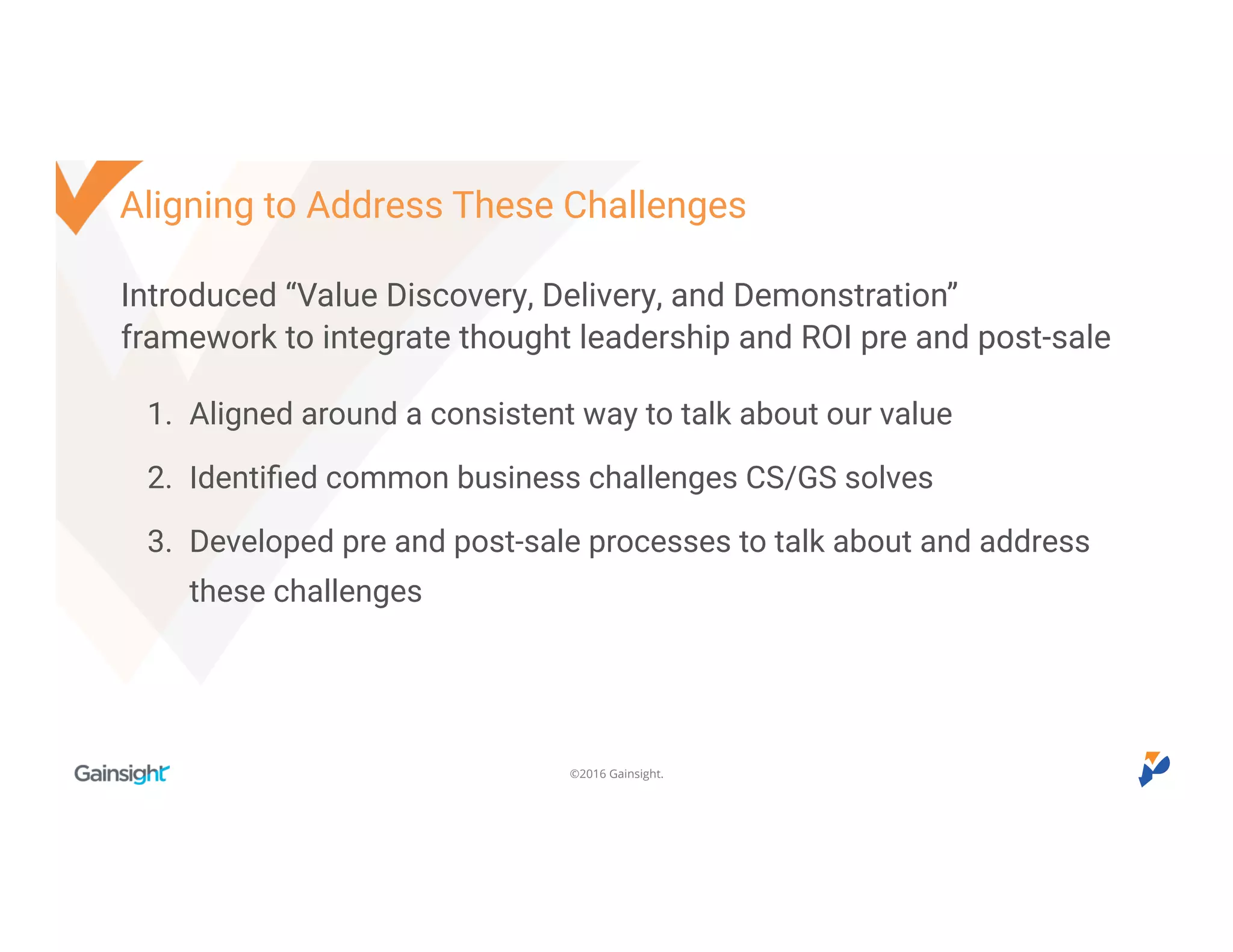 ©2016 Gainsight.
Introduced “Value Discovery, Delivery, and Demonstration”
framework to integrate thought leadership and ROI pre and post-sale
1. Aligned around a consistent way to talk about our value
2. Identified common business challenges CS/GS solves
3. Developed pre and post-sale processes to talk about and address
these challenges
Aligning to Address These Challenges
 
