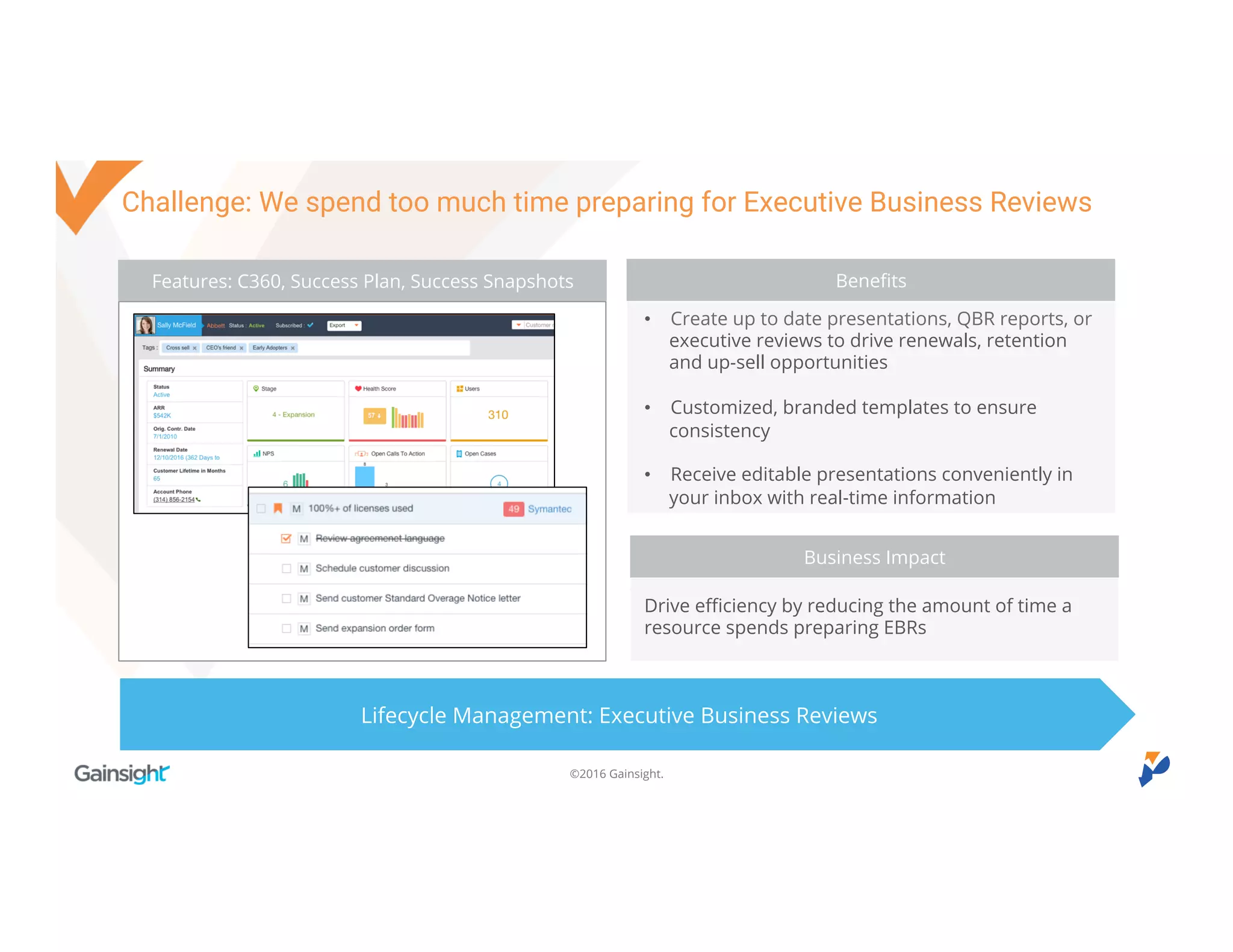 ©2016 Gainsight.
Challenge: We spend too much time preparing for Executive Business Reviews
Feature: Scorecards
Lifecycle Management: Executive Business Reviews
Benefits
• Create up to date presentations, QBR reports, or
executive reviews to drive renewals, retention and
up-sell opportunities
• Customized, branded templates to ensure
consistency
• Receive editable presentations conveniently in your
inbox with real-time information
Drive efficiency by reducing the amount of time a
resource spends preparing EBRs
Business Impact
Benefits
Business Impact
Features: C360, Success Plan, Success Snapshots
 