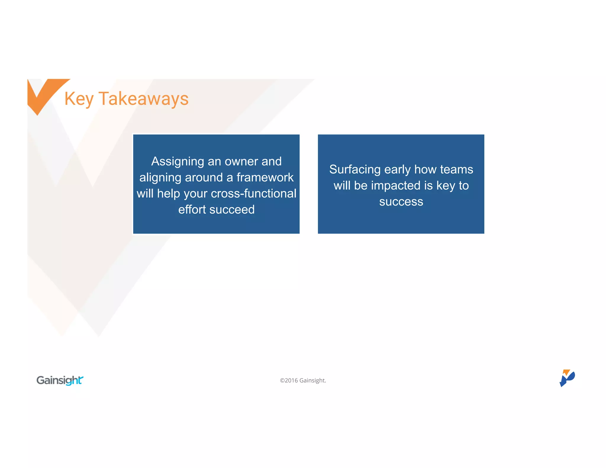 ©2016 Gainsight.
Key Takeaways
Assigning an owner and
aligning around a framework
will help your cross-functional
effort succeed
Surfacing early how teams
will be impacted is key to
success
 