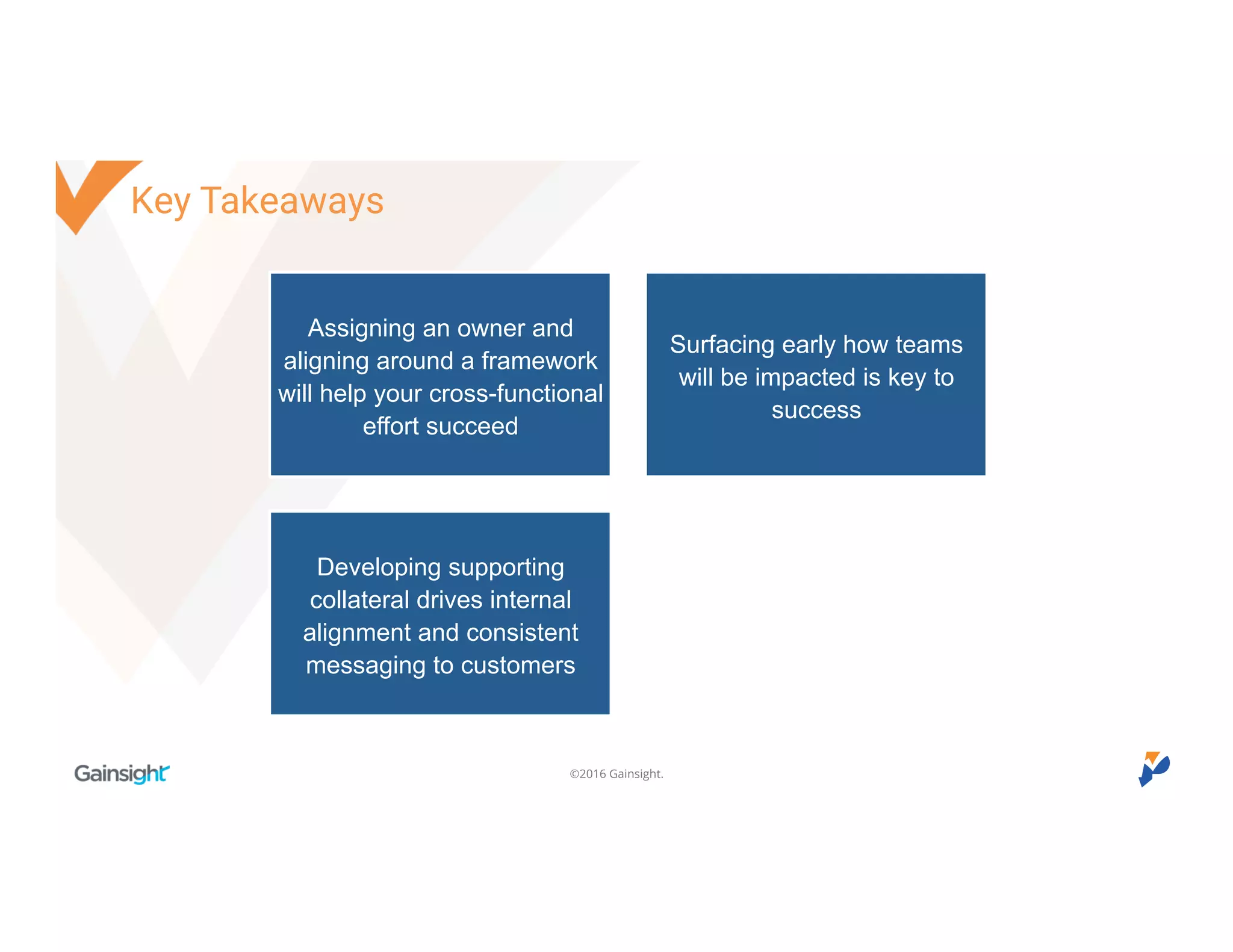 ©2016 Gainsight.
Key Takeaways
Assigning an owner and
aligning around a framework
will help your cross-functional
effort succeed
Surfacing early how teams
will be impacted is key to
success
Developing supporting
collateral drives internal
alignment and consistent
messaging to customers
 