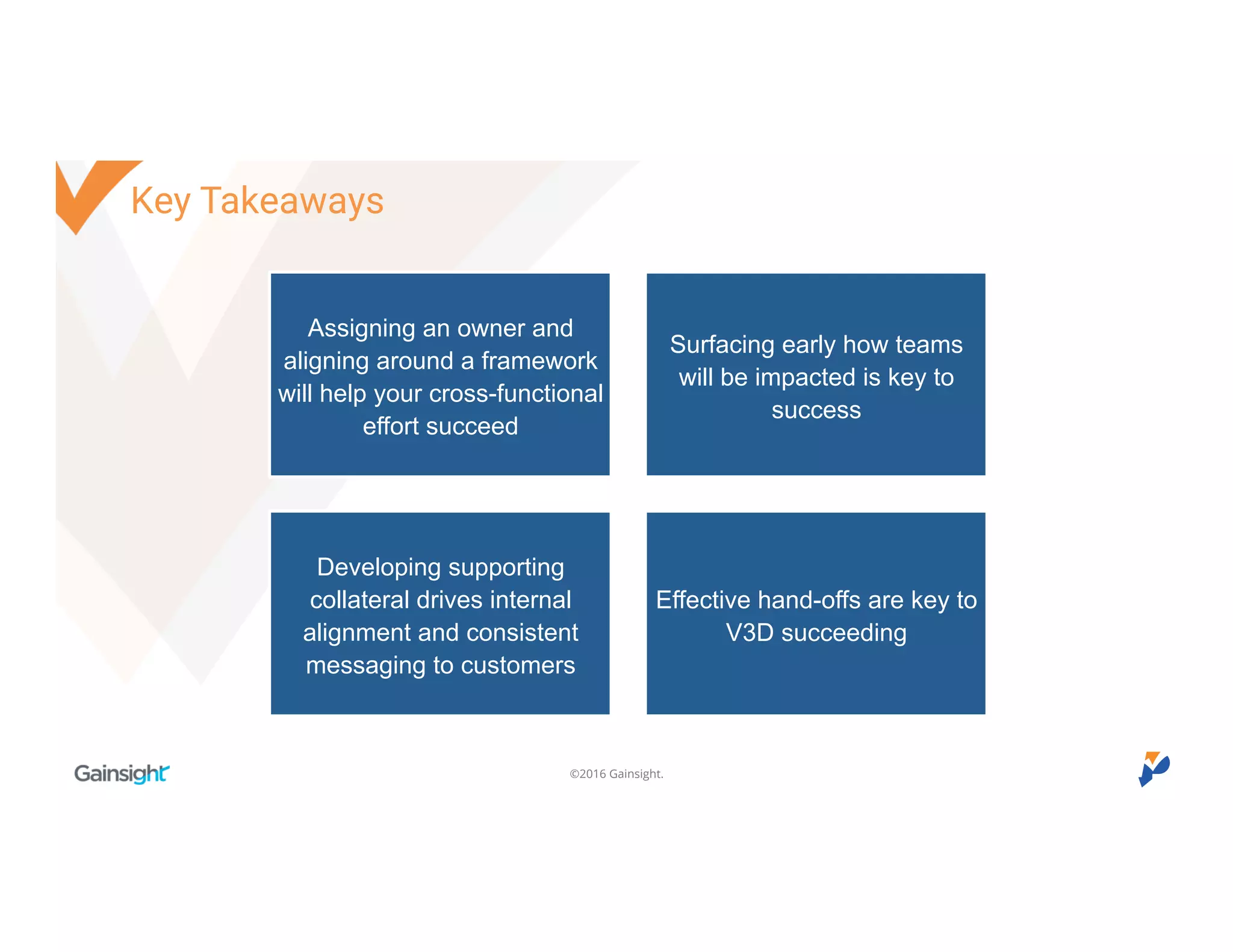 ©2016 Gainsight.
Key Takeaways
Assigning an owner and
aligning around a framework
will help your cross-functional
effort succeed
Surfacing early how teams
will be impacted is key to
success
Developing supporting
collateral drives internal
alignment and consistent
messaging to customers
Effective hand-offs are key to
V3D succeeding
 