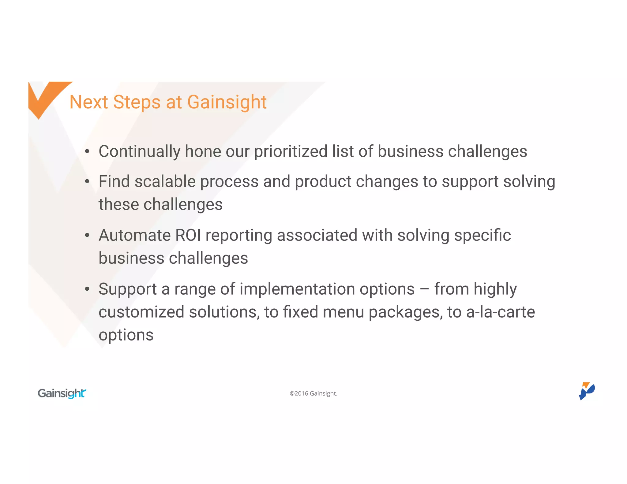 ©2016 Gainsight.
Next Steps at Gainsight
• Continually hone our prioritized list of business challenges
• Find scalable process and product changes to support solving
these challenges
• Automate ROI reporting associated with solving specific
business challenges
• Support a range of implementation options – from highly
customized solutions, to fixed menu packages, to a-la-carte
options
 