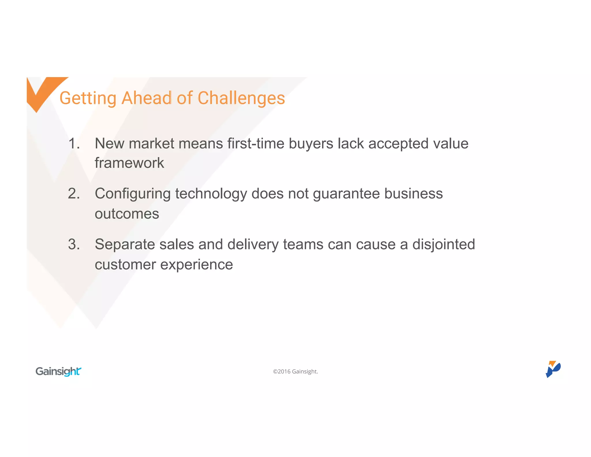 ©2016 Gainsight.
1. New market means first-time buyers lack accepted value
framework
2. Configuring technology does not guarantee business
outcomes
3. Separate sales and delivery teams can cause a disjointed
customer experience
Getting Ahead of Challenges
 