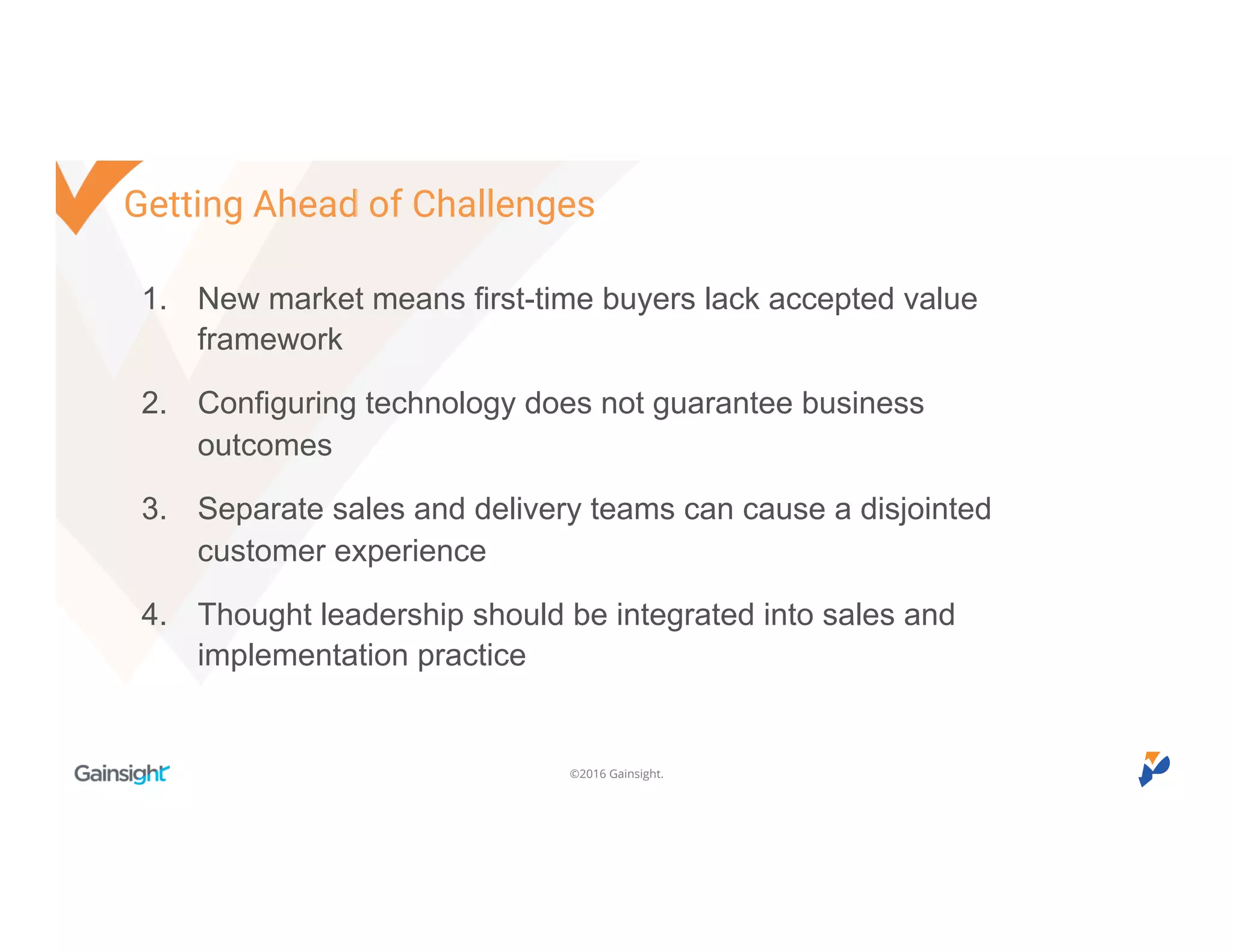 ©2016 Gainsight.
1. New market means first-time buyers lack accepted value
framework
2. Configuring technology does not guarantee business
outcomes
3. Separate sales and delivery teams can cause a disjointed
customer experience
4. Thought leadership should be integrated into sales and
implementation practice
Getting Ahead of Challenges
 