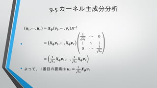9.5 カーネル主成分分析
𝒖1 , ⋯ , 𝒖 𝑟 = 𝑿 𝝋 𝒗1 , ⋯ , 𝒗 𝑟 𝜦−1
1

•

λ1

=

=

𝑿 𝝋 𝒗1 , ⋯ , 𝑿 𝝋 𝒗 𝑟

1
λ1

𝑿 𝝋 𝒗1 , ⋯ ,

• よって、 𝑖 番目の要素は

1
λ𝑟

𝒖𝑖 =

⋮
0

⋯

0

⋱
⋯

⋮

𝑿 𝝋 𝒗𝑟
1
λ𝑖

𝑿 𝝋 𝒗𝑖

1
λ𝑟

 