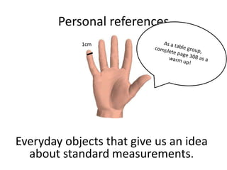 Personal references
            1cm




Everyday objects that give us an idea
  about standard measurements.
 