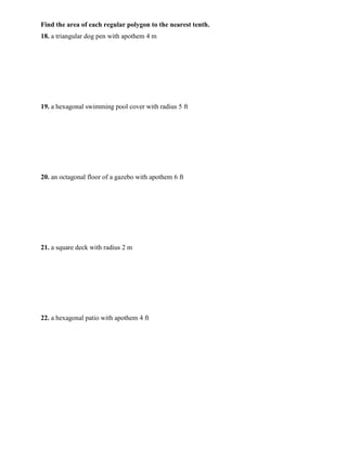 Find the area of each regular polygon to the nearest tenth.
18. a triangular dog pen with apothem 4 m




19. a hexagonal swimming pool cover with radius 5 ft




20. an octagonal floor of a gazebo with apothem 6 ft




21. a square deck with radius 2 m




22. a hexagonal patio with apothem 4 ft
 