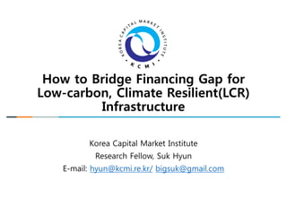 How to Bridge Financing Gap for
Low-carbon, Climate Resilient(LCR)
Infrastructure
Korea Capital Market Institute
Research Fellow, Suk Hyun
E-mail: hyun@kcmi.re.kr/ bigsuk@gmail.com
 
