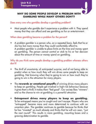 Grade 9 | Unit 9.5 | Page 8
Unit 9.5
Transparency 1
WHY DO SOME PEOPLE DEVELOP A PROBLEM WITH
GAMBLING WHILE MANY OTHERS DON'T?
Does every one who gambles develop a gambling problem?
• Most people who gamble don't experience a problem with it. They spend
money that they can afford and see gambling as fun or entertainment.
When does gambling become a problem for the person?
• A problem gambler is a person who, on a repeated basis, feels that he or
she has lost more money than they could comfortably afford to.
A problem gambler is unable to place limits on the time and money spent
on gambling. The person cannot control or stick to his or her decision
about the amount of time or money spend on gambling.
Why do you think some people develop a gambling problem whereas others
don't?
• The thrill of uncertainty, of anticipated surprise, and of not being able to
predict when or how much they will win drives some people to keep on
gambling. Not knowing when they're going to win or how much they're
going to win is the attraction for many players.
• The rewards or emotional payoffs of winning drives many players
to keep on gambling. People get involved in high-risk behaviour because
it gives them a thrill; it makes them “feel good”. Our society likes “winners”
and so the chance to win at gambling is a powerful attraction.
• Entrapment drives many players to keep on gambling.
To be entrapped means you're caught and can't escape. Players who are
“entrapped” become more and more determined to continue with an
uncertain plan. The gambler continues to gamble because he thinks that
he has “invested” so much already and thinks that he will win soon, “just
the next round!” This results in more gambling, mounting losses and a
growing determination to gamble.
 