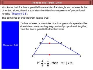 Triangles and Parallel LinesTriangles and Parallel Lines
You know that if a line is parallel to one side of a triangle and intersects the
other two sides, then it separates the sides into segments of proportional
lengths (Theorem 9-5).
The converse of this theorem is also true.
Theorem 9-6
If a line intersects two sides of a triangle and separates the
sides into corresponding segments of proportional lengths,
then the line is parallel to the third side.
ED
CB
A
9
6
6
4
then,If
9
6
6
4
= DEBC ||
 