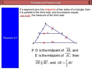Triangles and Parallel LinesTriangles and Parallel Lines
Theorem 9-7
If a segment joins the midpoints of two sides of a triangle, then
it is parallel to the third side, and its measure equals
________ the measure of the third side.one-half
ED
CB
A
and,ofmidpointtheisDIf AB
2x
x
then,ofmidpointtheisE AC
and,|| BCDE BCDE
2
1
=
 