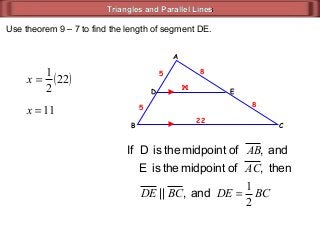Triangles and Parallel LinesTriangles and Parallel Lines
ED
CB
A
and,ofmidpointtheisDIf AB
22
11
then,ofmidpointtheisE AC
and,|| BCDE BCDE
2
1
=
5
5
8
8
x
( )x 22
2
1
=
x 11=
Use theorem 9 – 7 to find the length of segment DE.
 