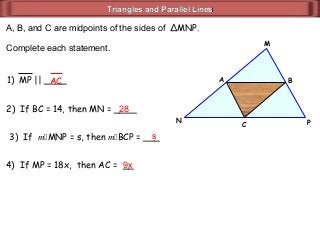 Triangles and Parallel LinesTriangles and Parallel Lines
A, B, and C are midpoints of the sides of ΔMNP.
Complete each statement.
C
BA
N P
M
2) If BC = 14, then MN = ____
1) MP || ____AC
28
3) If mMNP = s, then mBCP = ___s
4) If MP = 18x, then AC = __9x
 