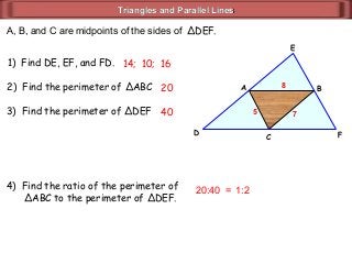 Triangles and Parallel LinesTriangles and Parallel Lines
A, B, and C are midpoints of the sides of ΔDEF.
2) Find the perimeter of ΔABC
1) Find DE, EF, and FD. 14; 10; 16
20
4) Find the ratio of the perimeter of
ΔABC to the perimeter of ΔDEF.
20:40 =
C
BA
D F
E
8
753) Find the perimeter of ΔDEF 40
1:2
 