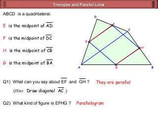Triangles and Parallel LinesTriangles and Parallel Lines
A
D
C
B
ABCD is a quadrilateral.
E is the midpoint of AD
F is the midpoint of DC
H is the midpoint of CB
G is the midpoint of BA
Q1) What can you say about EF and GH ?
E
G
H
F
(Hint: Draw diagonal AC .)
They are parallel
Q2) What kind of figure is EFHG ? Parallelogram
 