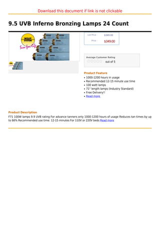 Download this document if link is not clickable


9.5 UVB Inferno Bronzing Lamps 24 Count
                                                           List Price :   $349.00

                                                               Price :
                                                                          $349.00



                                                          Average Customer Rating

                                                                           out of 5



                                                      Product Feature
                                                      q   1000-1200 hours in usage
                                                      q   Recommended 12-15 minute use time
                                                      q   100 watt lamps
                                                      q   71" length lamps (Industry Standard)
                                                      q   Free Delivery!!
                                                      q   Read more




Product Description
F71 100W lamps 9.9 UVB rating For advance tanners only 1000-1200 hours of usage Reduces tan times by up
to 66% Recommended use time: 12-15 minutes For 110V or 220V beds Read more
 