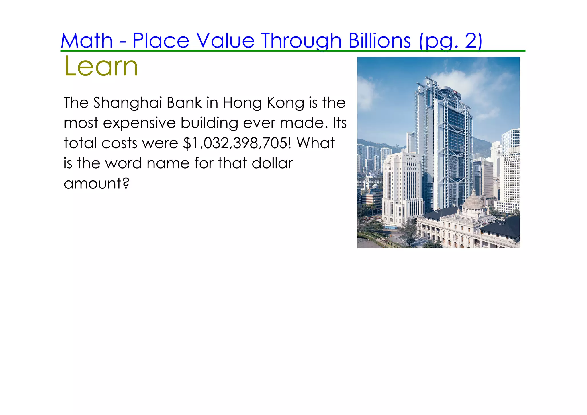 Math ­ Place Value Through Billions (pg. 2)
Learn
The Shanghai Bank in Hong Kong is the
most expensive building ever made. Its
total costs were $1,032,398,705! What
is the word name for that dollar
amount?
 