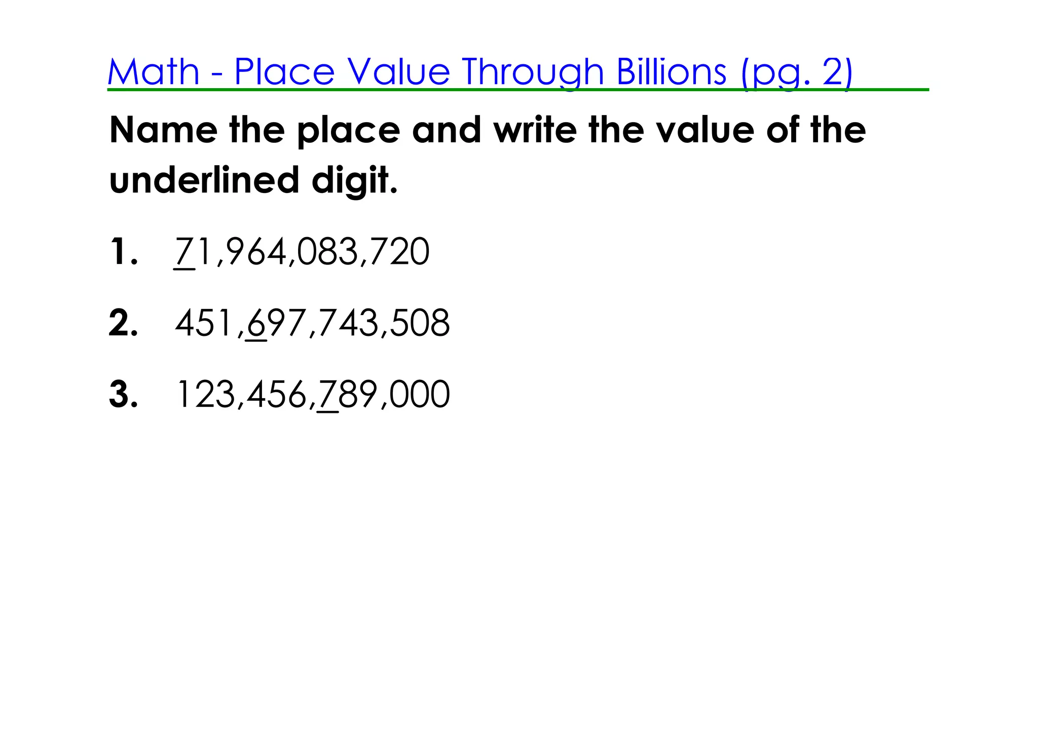 Math ­ Place Value Through Billions (pg. 2)
Name the place and write the value of the
underlined digit.
1. 71,964,083,720
2. 451,697,743,508
3. 123,456,789,000
 