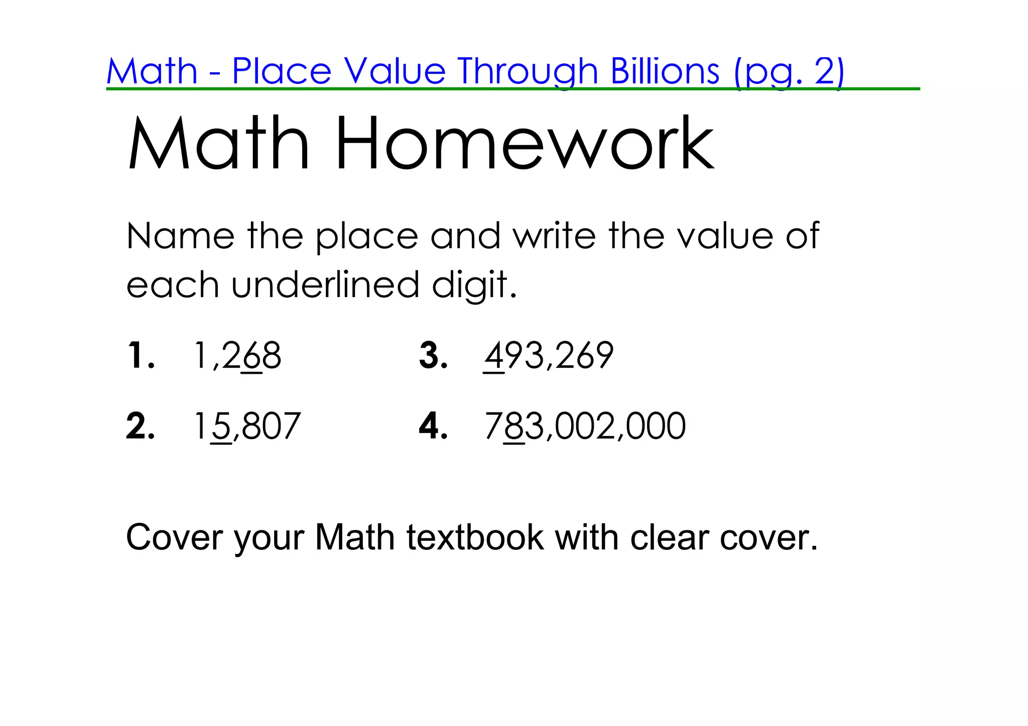 Math ­ Place Value Through Billions (pg. 2)

 Math Homework
 Name the place and write the value of
 each underlined digit.
 1. 1,268         3. 493,269
 2. 15,807        4. 783,002,000


 Cover your Math textbook with clear cover.
 