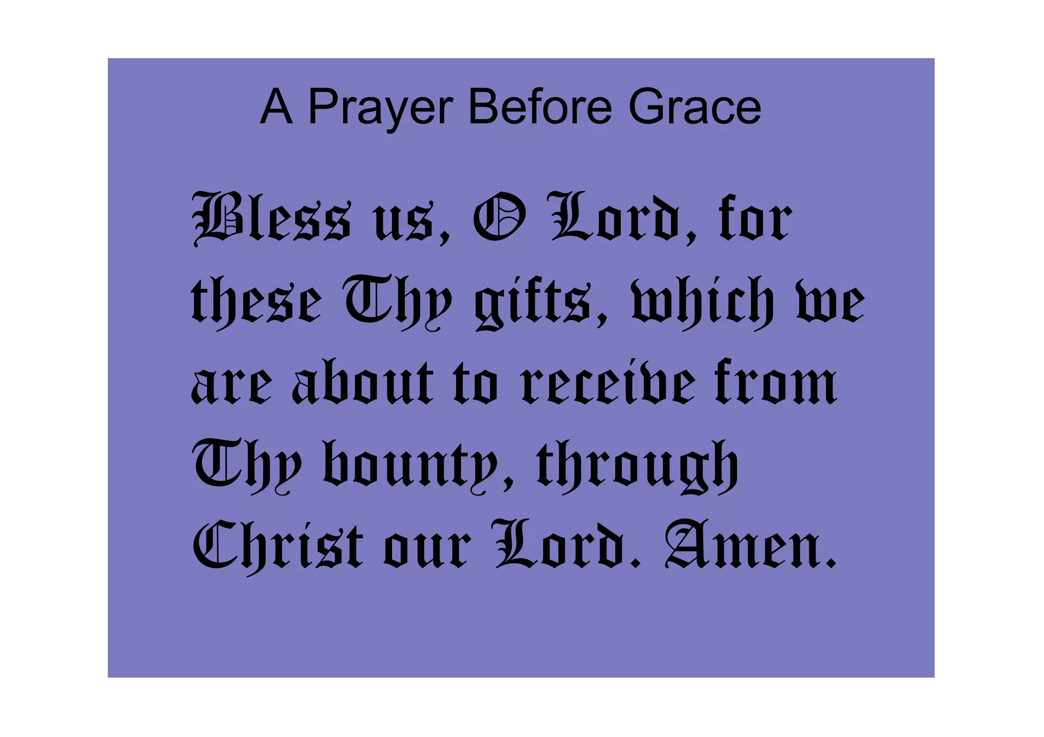 A Prayer Before Grace

Bless us, O Lord, for
these Thy gifts, which we
are about to receive from
Thy bounty, through
Christ our Lord. Amen.
 