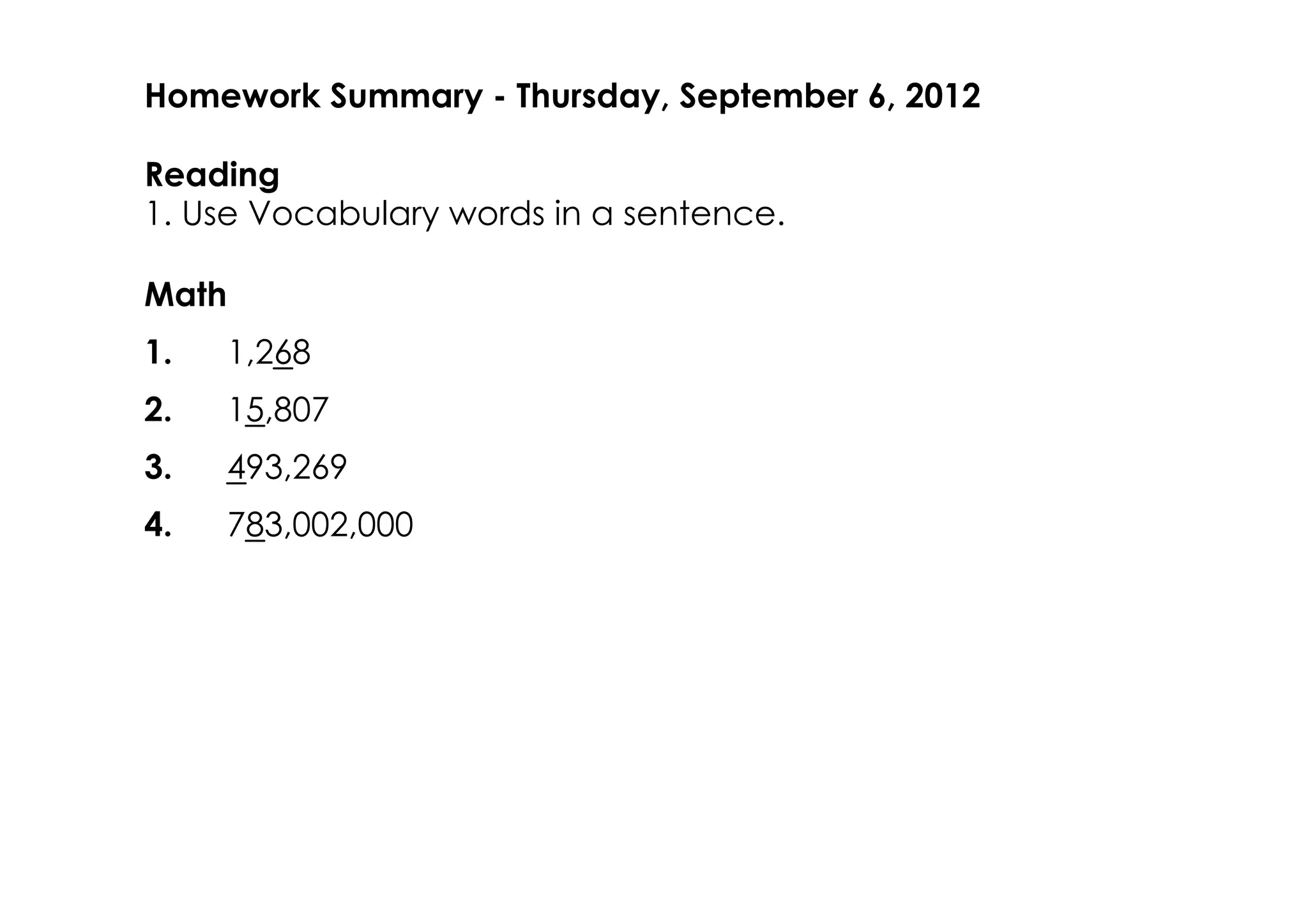 Homework Summary ­ Thursday, September 6, 2012

Reading
1. Use Vocabulary words in a sentence.

Math
1.     1,268
2.     15,807
3.     493,269
4.     783,002,000
 
