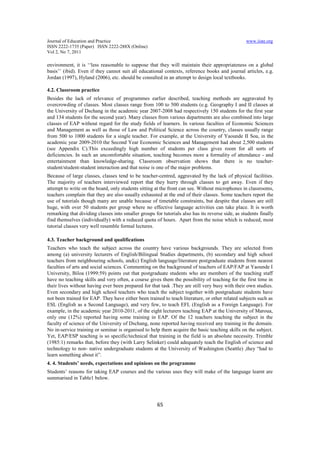 Journal of Education and Practice www.iiste.org
ISSN 2222-1735 (Paper) ISSN 2222-288X (Online)
Vol 2, No 7, 2011
65
environment, it is ‘‘less reasonable to suppose that they will maintain their appropriateness on a global
basis’’ (ibid). Even if they cannot suit all educational contexts, reference books and journal articles, e.g.
Jordan (1997), Hyland (2006), etc. should be consulted in an attempt to design local textbooks.
4.2. Classroom practice
Besides the lack of relevance of programmes earlier described, teaching methods are aggravated by
overcrowding of classes. Most classes range from 100 to 500 students (e.g. Geography I and II classes at
the University of Dschang in the academic year 2007-2008 had respectively 150 students for the first year
and 134 students for the second year). Many classes from various departments are also combined into large
classes of EAP without regard for the study fields of learners. In various faculties of Economic Sciences
and Management as well as those of Law and Political Science across the country, classes usually range
from 500 to 1000 students for a single teacher. For example, at the University of Yaounde II Soa, in the
academic year 2009-2010 the Second Year Economic Sciences and Management had about 2,500 students
(see Appendix C).This exceedingly high number of students per class gives room for all sorts of
deficiencies. In such an uncomfortable situation, teaching becomes more a formality of attendance - and
entertainment than knowledge-sharing. Classroom observation shows that there is no teacher-
student/student-student interaction and that noise is one of the major problems.
Because of large classes, classes tend to be teacher-centred, aggravated by the lack of physical facilities.
The majority of teachers interviewed report that they hurry through classes to get away. Even if they
attempt to write on the board, only students sitting at the front can see. Without microphones in classrooms,
teachers complain that they are also usually exhausted at the end of their classes. Some teachers report the
use of tutorials though many are unable because of timetable constraints, but despite that classes are still
huge, with over 50 students per group where no effective language activities can take place. It is worth
remarking that dividing classes into smaller groups for tutorials also has its reverse side, as students finally
find themselves (individually) with a reduced quota of hours. Apart from the noise which is reduced, most
tutorial classes very well resemble formal lectures.
4.3. Teacher background and qualifications
Teachers who teach the subject across the country have various backgrounds. They are selected from
among (a) university lecturers of English/Bilingual Studies departments, (b) secondary and high school
teachers from neighbouring schools, and(c) English language/literature postgraduate students from nearest
faculties of arts and social sciences. Commenting on the background of teachers of EAP/FAP at Yaounde I
University, Biloa (1999:59) points out that postgraduate students who are members of the teaching staff
have no teaching skills and very often, a course gives them the possibility of teaching for the first time in
their lives without having ever been prepared for that task .They are still very busy with their own studies.
Even secondary and high school teachers who teach the subject together with postgraduate students have
not been trained for EAP. They have either been trained to teach literature, or other related subjects such as
ESL (English as a Second Language), and very few, to teach EFL (English as a Foreign Language). For
example, in the academic year 2010-2011, of the eight lecturers teaching EAP at the University of Maroua,
only one (12%) reported having some training in EAP. Of the 12 teachers teaching the subject in the
faculty of science of the University of Dschang, none reported having received any training in the domain.
No in-service training or seminar is organised to help them acquire the basic teaching skills on the subject.
Yet, EAP/ESP teaching is so specific/technical that training in the field is an absolute necessity. Trimble
(1985:1) remarks that, before they (with Larry Selinker) could adequately teach the English of science and
technology to non- native undergraduate students at the University of Washington (Seattle) ,they “had to
learn something about it”.
4. 4. Students’ needs, expectations and opinions on the programme
Students’ reasons for taking EAP courses and the various uses they will make of the language learnt are
summarised in Table1 below.
 