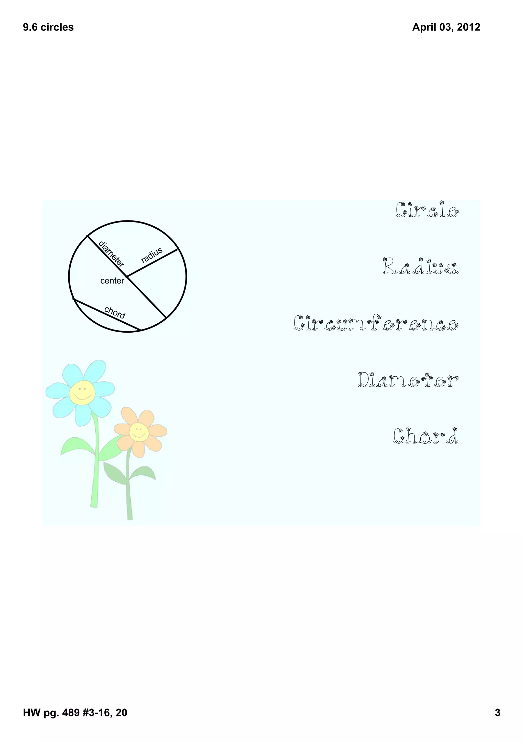 9.6 circles                                 April 03, 2012




                                          Circle
              di




                                         Radius
                             ius
              am




                          rad
                   et
                     re




              center




                                   Circumference
               cho
                     rd




                                        Diameter

                                          Chord




HW pg. 489 #3­16, 20                                         3
 