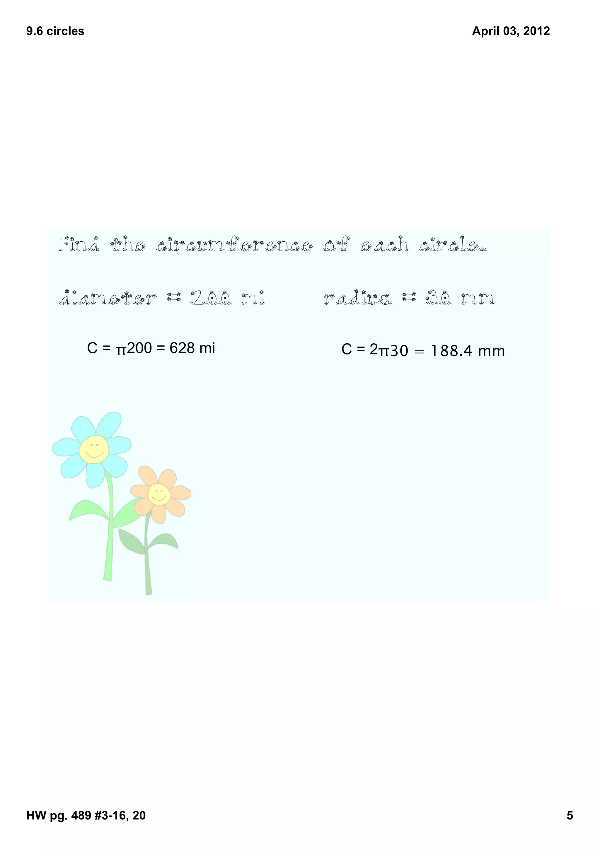 9.6 circles                                       April 03, 2012




      Find the circumference of each circle.


      diameter = 200 mi           radius = 30 mm

              C = π200 = 628 mi    C = 2π30 = 188.4 mm




HW pg. 489 #3­16, 20                                               5
 