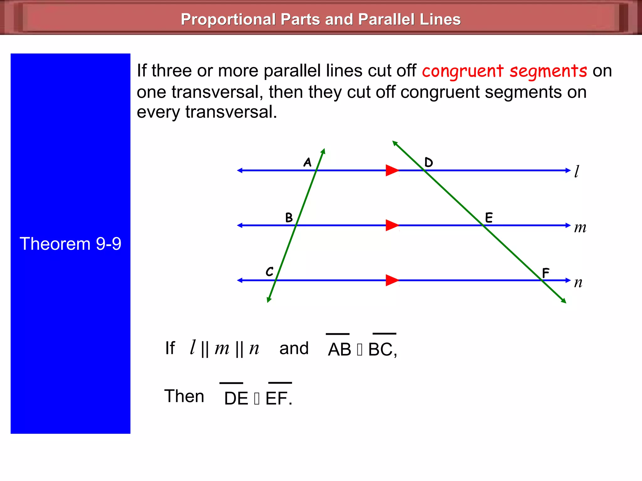 Proportional Parts and Parallel LinesProportional Parts and Parallel Lines
Theorem 9-9
If three or more parallel lines cut off congruent segments on
one transversal, then they cut off congruent segments on
every transversal.
l
m
n
B
A
C F
E
D
If l || m || n and
Then
AB  BC,
DE  EF.
 