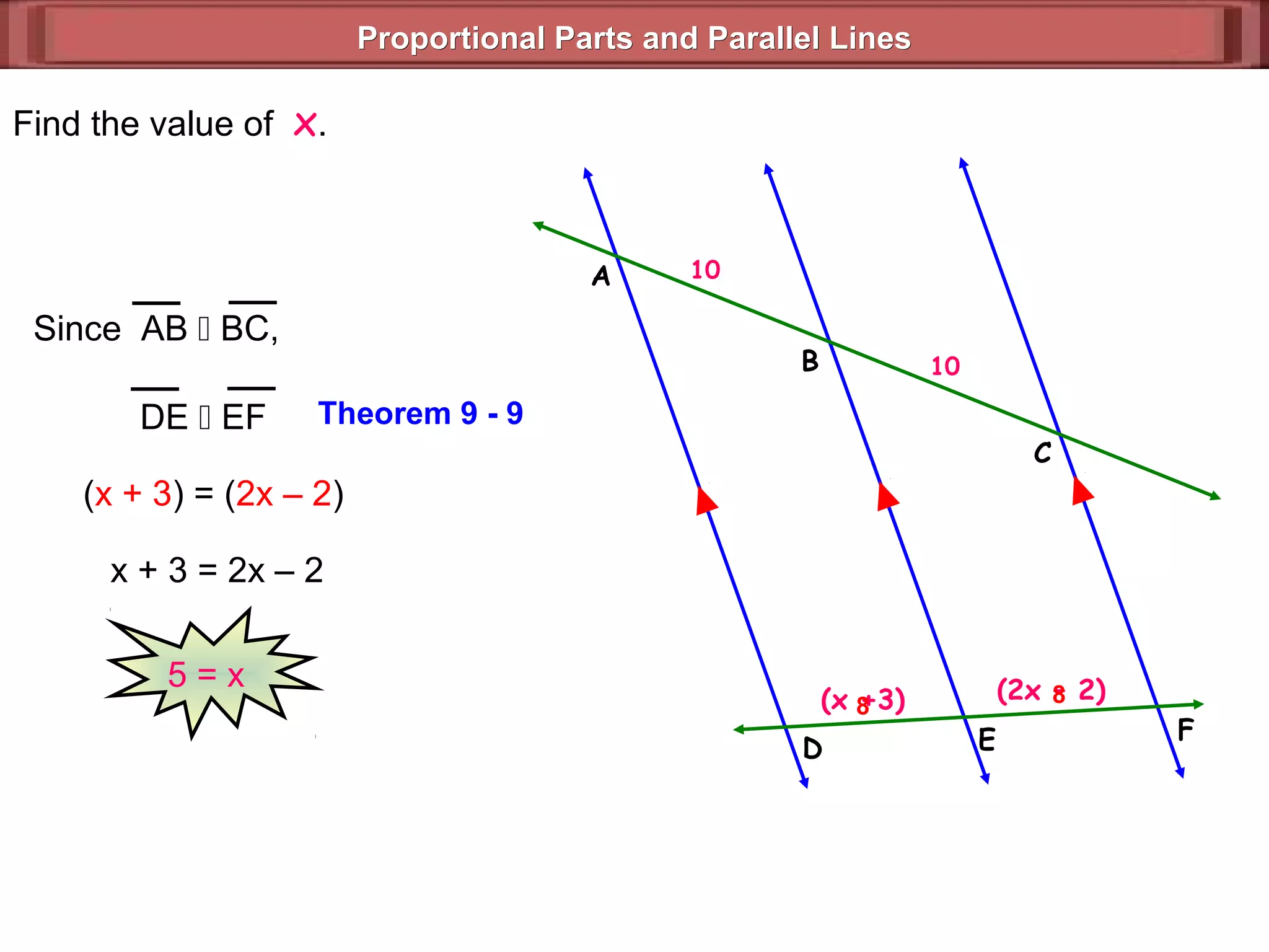 Proportional Parts and Parallel LinesProportional Parts and Parallel Lines
(x +3)
10
(2x – 2)
10
Find the value of x.
F
(x + 3) = (2x – 2)
x + 3 = 2x – 2
5 = x
Theorem 9 - 9
8 8
ED
C
B
A
DE  EF
Since AB  BC,
 