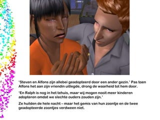 ‘ Steven en Alfons zijn allebei geadopteerd door een ander gezin.’ Pas toen Alfons het aan zijn vriendin uitlegde, drong de waarheid tot hem door.  ‘ En Ralph is nog in het tehuis, maar wij mogen nooit meer kinderen adopteren omdat we slechte ouders zouden zijn.’ Ze huilden de hele nacht – maar het gemis van hun zoontje en de twee geadopteerde zoontjes verdween niet.  