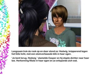 Langzaam trok de rook op en daar stond ze: Hedwig, knipperend tegen het felle licht, met een stomverbaasde blik in haar ogen. ‘ Je bent terug. Hedwig.’ stamelde Casper en hij stapte dichter naar haar toe. Herkenning flitste in haar ogen en ze ontspande zich wat. 