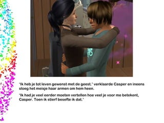 ‘ Ik heb je tot leven gewenst met de geest.’ verklaarde Casper en ineens sloeg het meisje haar armen om hem heen. ‘ Ik had je veel eerder moeten vertellen hoe veel je voor me betekent, Casper. Toen ik stierf besefte ik dat.’ 