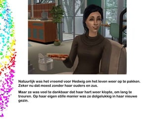 Natuurlijk was het vreemd voor Hedwig om het leven weer op te pakken. Zeker nu dat moest zonder haar ouders en zus.  Maar ze was veel te dankbaar dat haar hart weer klopte, om lang te treuren. Op haar eigen stille manier was ze dolgelukkig in haar nieuwe gezin.  