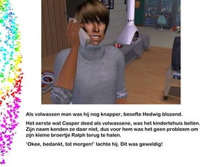 Als volwassen man was hij nog knapper, besefte Hedwig blozend. Het eerste wat Casper deed als volwassene, was het kindertehuis bellen. Zijn naam kenden ze daar niet, dus voor hem was het geen probleem om zijn kleine broertje Ralph terug te halen. ‘ Okee, bedankt, tot morgen!’ lachte hij. Dit was geweldig! 