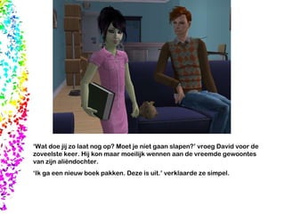‘ Wat doe jij zo laat nog op? Moet je niet gaan slapen?’ vroeg David voor de zoveelste keer. Hij kon maar moeilijk wennen aan de vreemde gewoontes van zijn aliëndochter. ‘ Ik ga een nieuw boek pakken. Deze is uit.’ verklaarde ze simpel.  