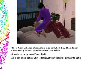 ‘ Okee. Maar wel gaan slapen als je moe bent, hè?’ David haalde zijn schouders op en liet zich even later op bed vallen. ‘ Soms is ze zo…vreemd.’ zuchtte hij.  ‘ Ze is een aliën, schat. Of in ieder geval voor de helft.’ glimlachte Sofie.  