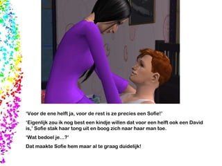 ‘ Voor de ene helft ja, voor de rest is ze precies een Sofie!’  ‘ Eigenlijk zou ik nog best een kindje willen dat voor een helft ook een David is,’ Sofie stak haar tong uit en boog zich naar haar man toe. ‘ Wat bedoel je…?’  Dat maakte Sofie hem maar al te graag duidelijk! 