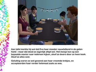 Aan tafel merkte hij wel dat Eva haar moeder nauwlettend in de gaten hield – maar dat deed ze eigenlijk altijd wel. Het meisje kon op een bepaalde manier naar iedereen kijken, alsof ze dwars door ze heen keek. Alsof ze alles wist.  Gelukkig waren ze wel gewend aan haar vreemde trekjes, en accepteerden haar verder helemaal zoals ze was. 