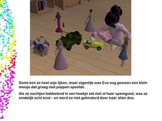 Soms kon ze heel wijs lijken, maar eigenlijk was Eva nog gewoon een klein meisje dat graag met poppen speelde.  Als ze zachtjes babbelend in een hoekje zat met al haar speelgoed, was ze eindelijk echt kind – en werd ze niet gehinderd door haar aliën dna.  